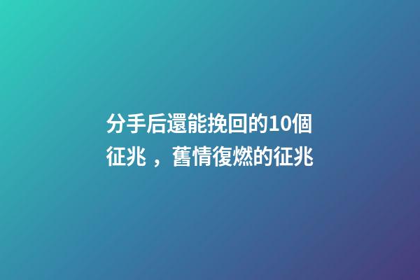 分手后還能挽回的10個征兆，舊情復燃的征兆